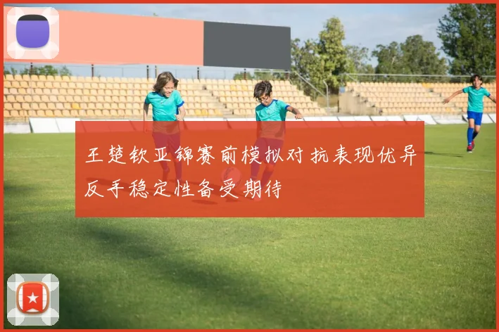 王楚钦亚锦赛前模拟对抗表现优异反手稳定性备受期待