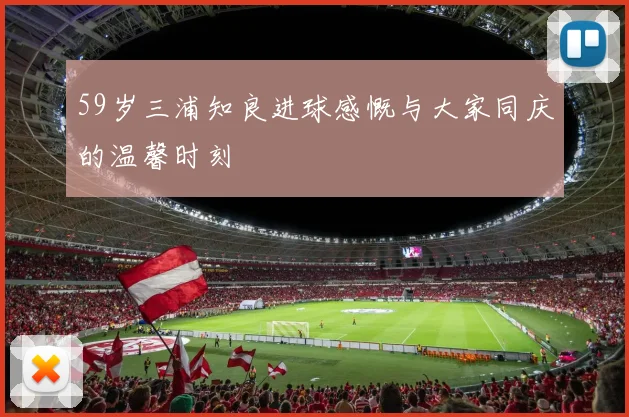 59岁三浦知良进球感慨与大家同庆的温馨时刻