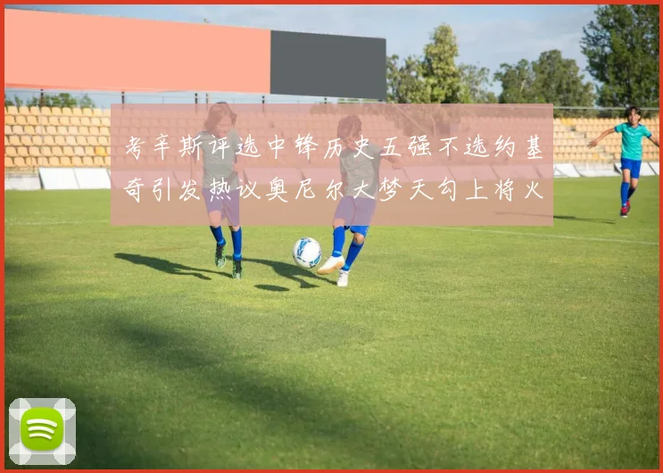 考辛斯评选中锋历史五强不选约基奇引发热议奥尼尔大梦天勾上将火花齐上榜