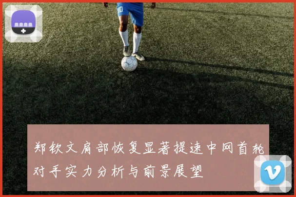 郑钦文肩部恢复显著提速中网首轮对手实力分析与前景展望