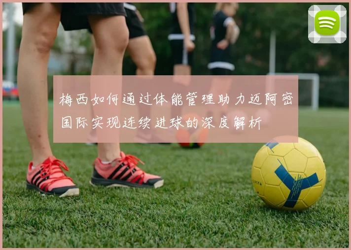 梅西如何通过体能管理助力迈阿密国际实现连续进球的深度解析