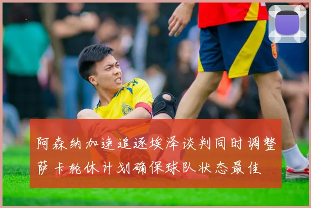 阿森纳加速追逐埃泽谈判同时调整萨卡轮休计划确保球队状态最佳