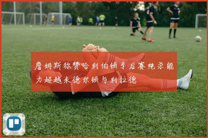 詹姆斯称赞哈利伯顿季后赛绝杀能力超越米德尔顿与利拉德