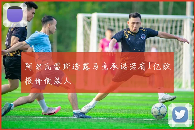 阿尔瓦雷斯透露马竞承诺若有1亿欧报价便放人