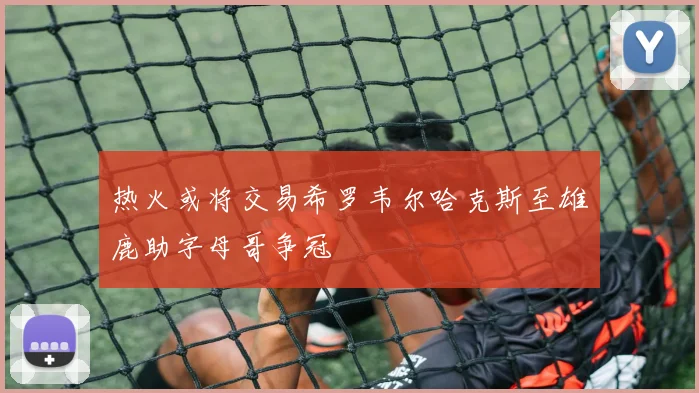 热火或将交易希罗韦尔哈克斯至雄鹿助字母哥争冠