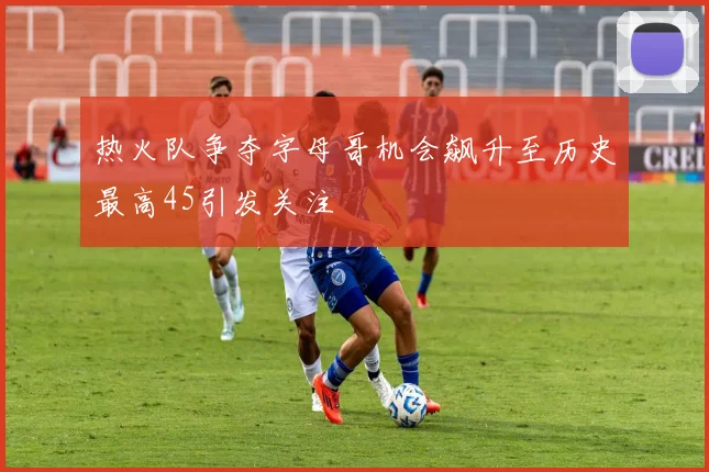 热火队争夺字母哥机会飙升至历史最高45引发关注