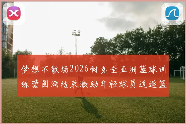 梦想不散场2026耐克全亚洲篮球训练营圆满结束激励年轻球员追逐篮球梦想